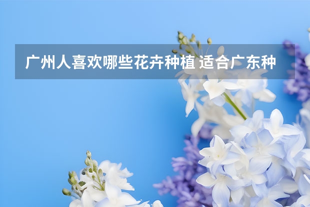 广州人喜欢哪些花卉种植 适合广东种植的花卉有哪些？