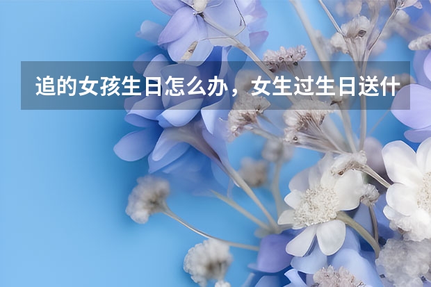 追的女孩生日怎么办，女生过生日送什么礼物