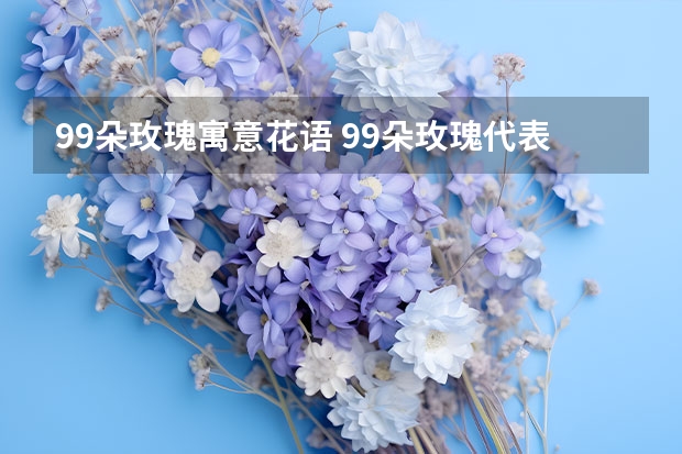 99朵玫瑰寓意花语 99朵玫瑰代表什么意思 99朵玫瑰代表啥意思